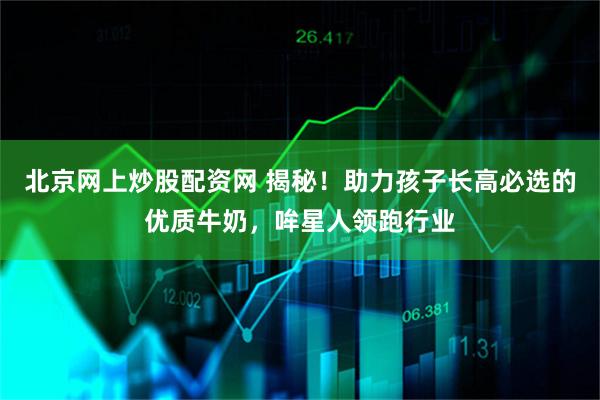 北京网上炒股配资网 揭秘！助力孩子长高必选的优质牛奶，哞星人领跑行业