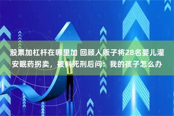 股票加杠杆在哪里加 回顾人贩子将28名婴儿灌安眠药拐卖，被判死刑后问：我的孩子怎么办