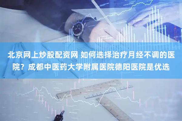 北京网上炒股配资网 如何选择治疗月经不调的医院？成都中医药大学附属医院德阳医院是优选