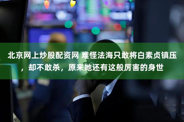 北京网上炒股配资网 难怪法海只敢将白素贞镇压，却不敢杀，原来她还有这般厉害的身世