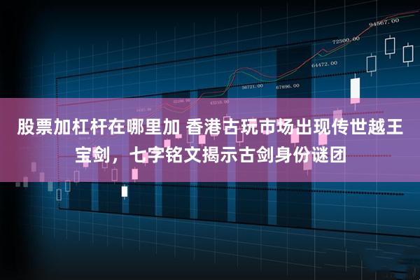 股票加杠杆在哪里加 香港古玩市场出现传世越王宝剑，七字铭文揭示古剑身份谜团