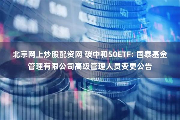 北京网上炒股配资网 碳中和50ETF: 国泰基金管理有限公司高级管理人员变更公告