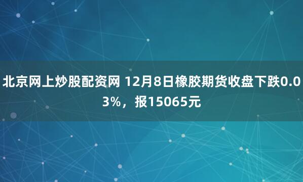 北京网上炒股配资网 12月8日橡胶期货收盘下跌0.03%，报15065元