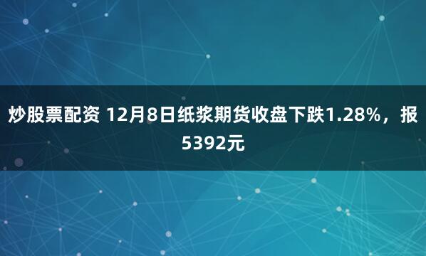 炒股票配资 12月8日纸浆期货收盘下跌1.28%，报5392元