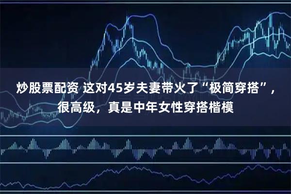 炒股票配资 这对45岁夫妻带火了“极简穿搭”，很高级，真是中年女性穿搭楷模