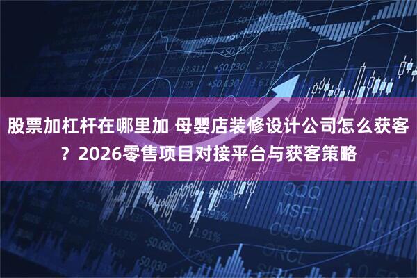 股票加杠杆在哪里加 母婴店装修设计公司怎么获客？2026零售项目对接平台与获客策略