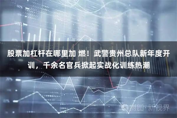 股票加杠杆在哪里加 燃！武警贵州总队新年度开训，千余名官兵掀起实战化训练热潮