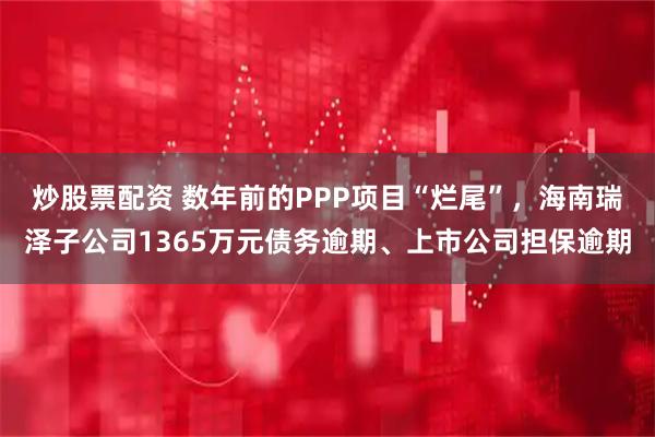 炒股票配资 数年前的PPP项目“烂尾”，海南瑞泽子公司1365万元债务逾期、上市公司担保逾期