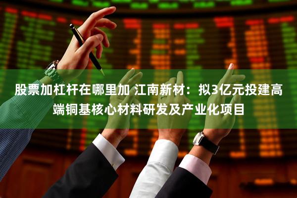 股票加杠杆在哪里加 江南新材：拟3亿元投建高端铜基核心材料研发及产业化项目