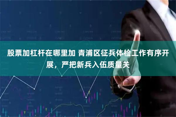 股票加杠杆在哪里加 青浦区征兵体检工作有序开展，严把新兵入伍质量关