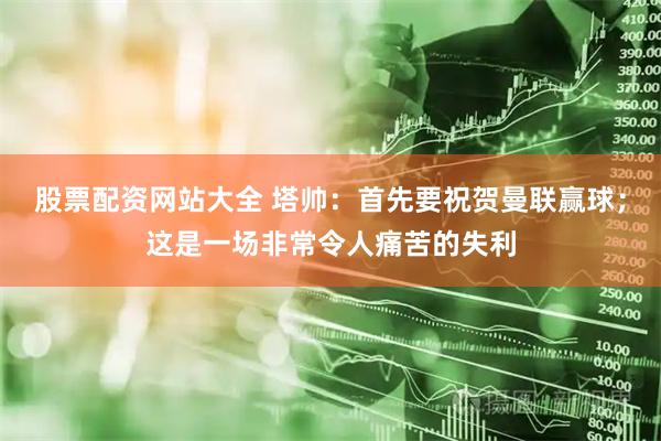 股票配资网站大全 塔帅：首先要祝贺曼联赢球；这是一场非常令人痛苦的失利