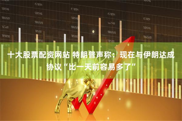 十大股票配资网站 特朗普声称：现在与伊朗达成协议“比一天前容易多了”