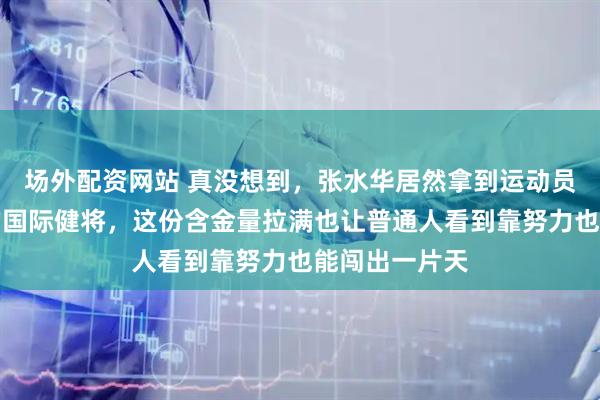 场外配资网站 真没想到,张水华居然拿到运动员里最高级别的国际健将,这份含金量拉满也让普通人看到靠努力也能闯出一片天