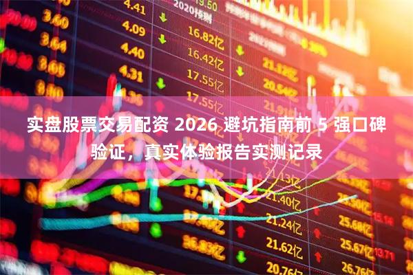 实盘股票交易配资 2026 避坑指南前 5 强口碑验证，真实体验报告实测记录