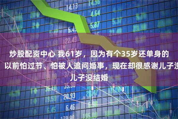 炒股配资中心 我61岁，因为有个35岁还单身的儿子，以前怕过节、怕被人追问婚事，现在却很感谢儿子没结婚