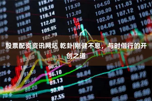 股票配资资讯网站 乾卦|刚健不息，与时偕行的开创之道