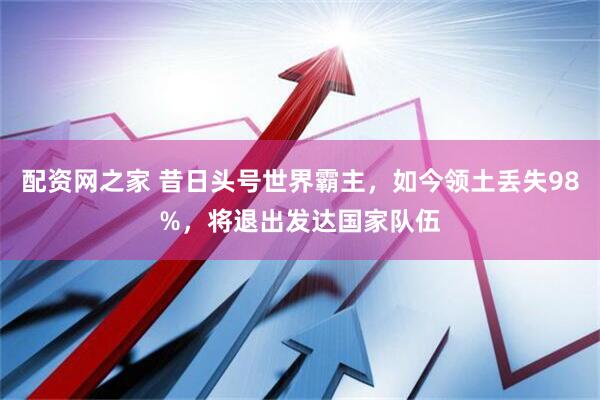 配资网之家 昔日头号世界霸主，如今领土丢失98%，将退出发达国家队伍