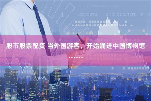 股市股票配资 当外国游客，开始涌进中国博物馆……