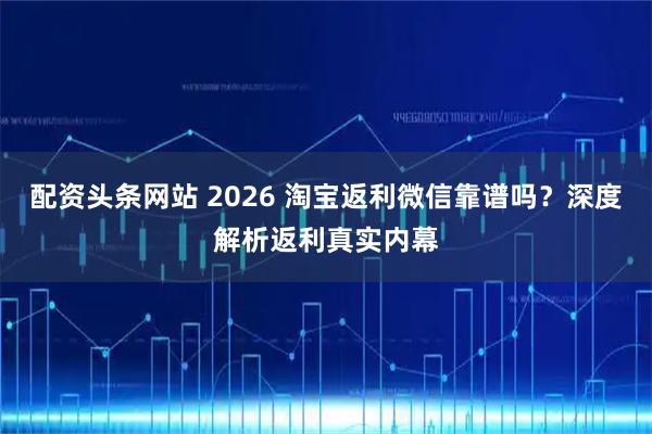 配资头条网站 2026 淘宝返利微信靠谱吗？深度解析返利真实内幕