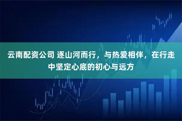 云南配资公司 逐山河而行，与热爱相伴，在行走中坚定心底的初心与远方