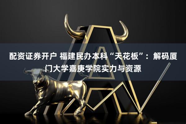 配资证券开户 福建民办本科“天花板”：解码厦门大学嘉庚学院实力与资源