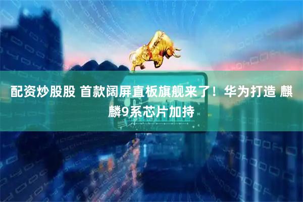 配资炒股股 首款阔屏直板旗舰来了！华为打造 麒麟9系芯片加持