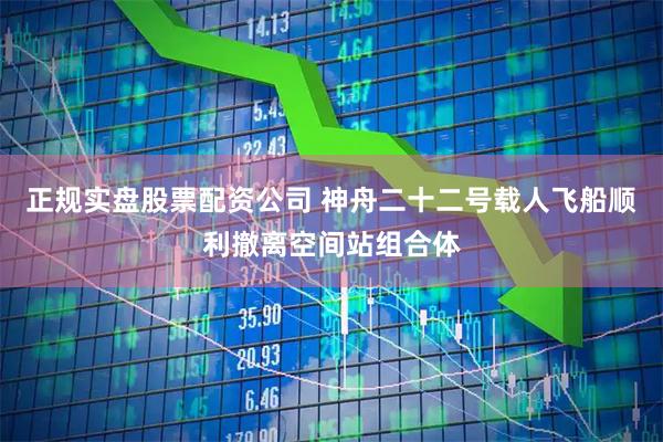 正规实盘股票配资公司 神舟二十二号载人飞船顺利撤离空间站组合体