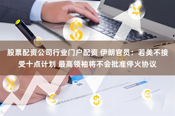 股票配资公司行业门户配资 伊朗官员：若美不接受十点计划 最高领袖将不会批准停火协议