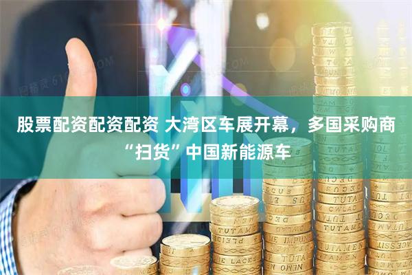 股票配资配资配资 大湾区车展开幕，多国采购商“扫货”中国新能源车
