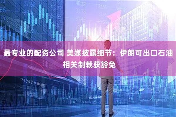 最专业的配资公司 美媒披露细节：伊朗可出口石油 相关制裁获豁免