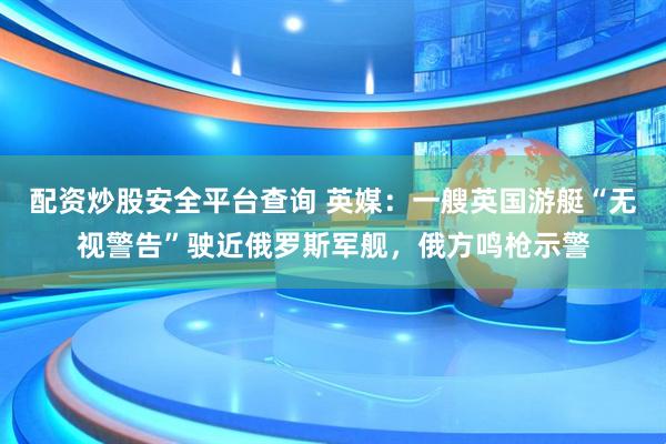 配资炒股安全平台查询 英媒：一艘英国游艇“无视警告”驶近俄罗斯军舰，俄方鸣枪示警