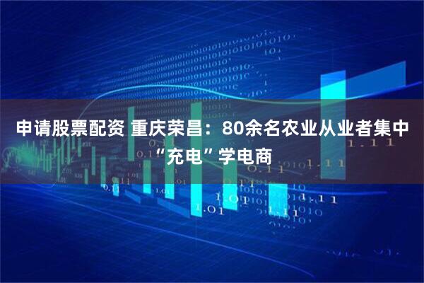 申请股票配资 重庆荣昌：80余名农业从业者集中“充电”学电商