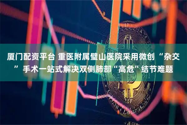 厦门配资平台 重医附属璧山医院采用微创 “杂交” 手术一站式解决双侧肺部“高危”结节难题