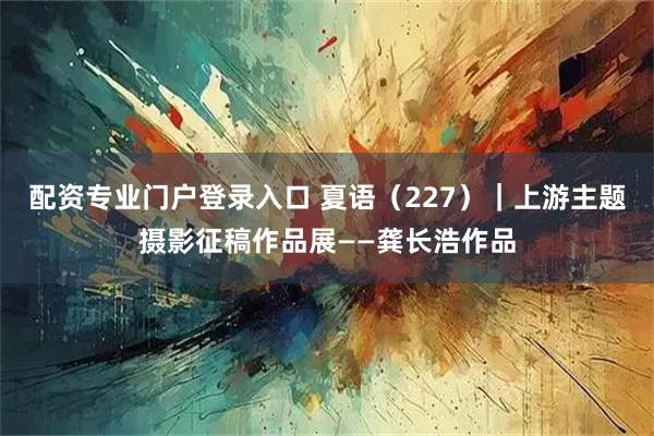 配资专业门户登录入口 夏语（227）｜上游主题摄影征稿作品展——龚长浩作品