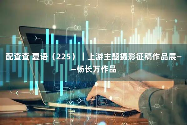 配查查 夏语（225）｜上游主题摄影征稿作品展——杨长万作品