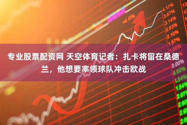 专业股票配资网 天空体育记者：扎卡将留在桑德兰，他想要率领球队冲击欧战