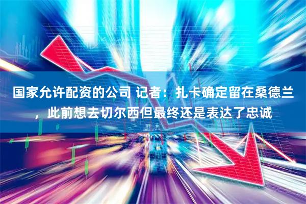 国家允许配资的公司 记者：扎卡确定留在桑德兰，此前想去切尔西但最终还是表达了忠诚