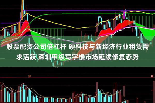 股票配资公司倍杠杆 硬科技与新经济行业租赁需求活跃 深圳甲级写字楼市场延续修复态势