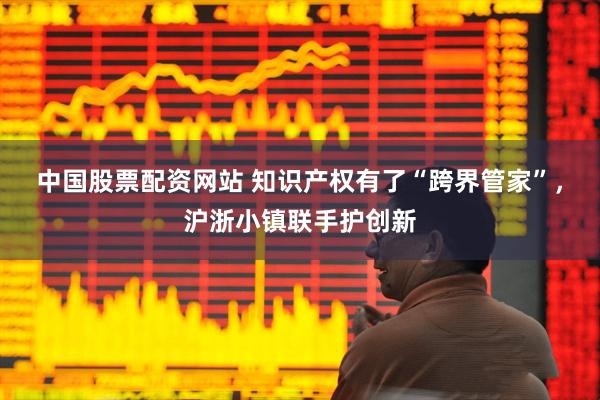 中国股票配资网站 知识产权有了“跨界管家”，沪浙小镇联手护创新