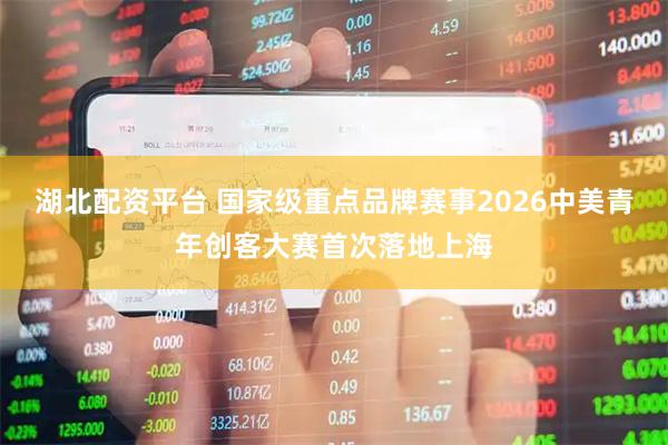 湖北配资平台 国家级重点品牌赛事2026中美青年创客大赛首次落地上海